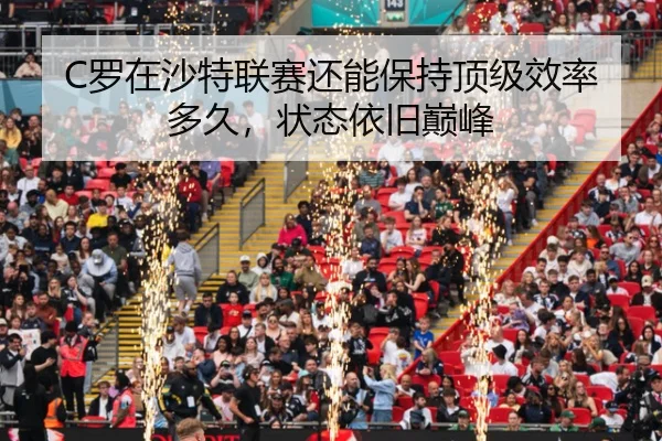 C罗在沙特联赛还能保持顶级效率多久，状态依旧巅峰